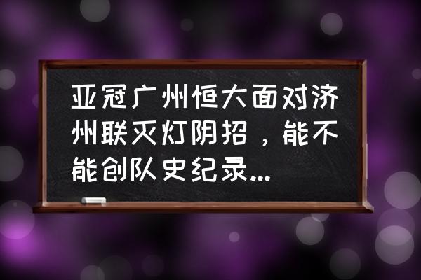 2014亚冠广州恒大 亚冠广州恒大面对济州联灭灯阴招，能不能创队史纪录双杀韩国球队？