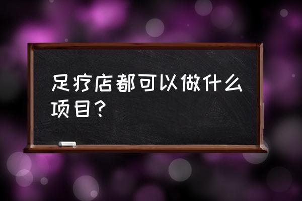 汽车门店的服务项目 足疗店都可以做什么项目？