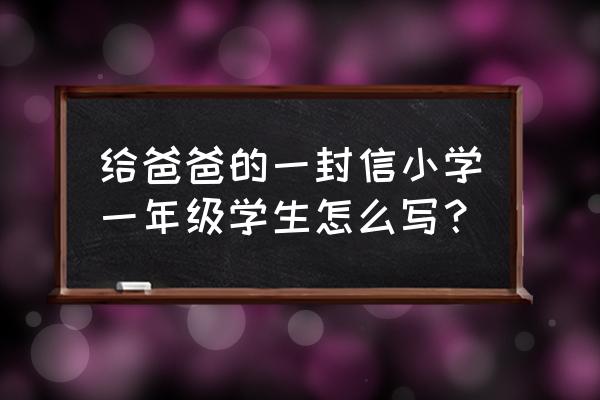 写给爸爸的一封信600字 给爸爸的一封信小学一年级学生怎么写？