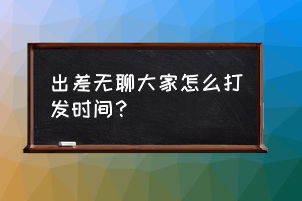 工作太无聊如何打发时间 出差无聊大家怎么打发时间？