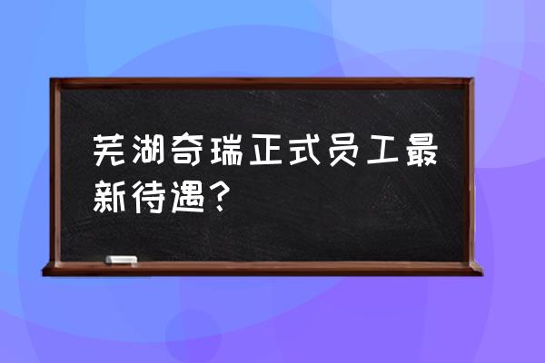 芜湖奇瑞汽车厂怎么样 芜湖奇瑞正式员工最新待遇？