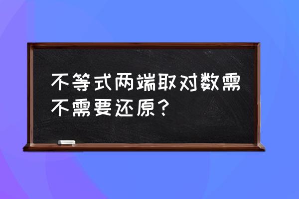 对数不等式证明 不等式两端取对数需不需要还原？