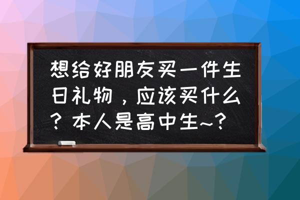 送同学的生日礼物 想给好朋友买一件生日礼物，应该买什么？本人是高中生~？