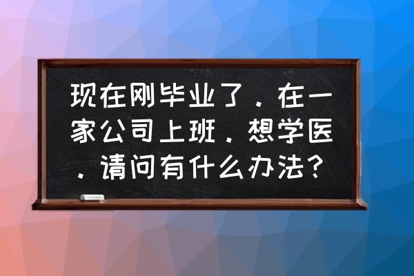 成年人想当医生怎么开始 现在刚毕业了。在一家公司上班。想学医。请问有什么办法？