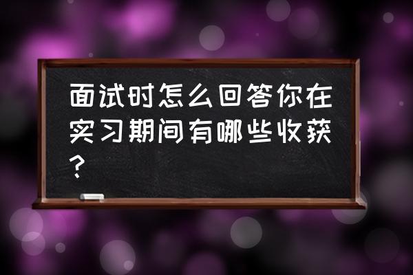 实习中怎样学习和工作 面试时怎么回答你在实习期间有哪些收获？