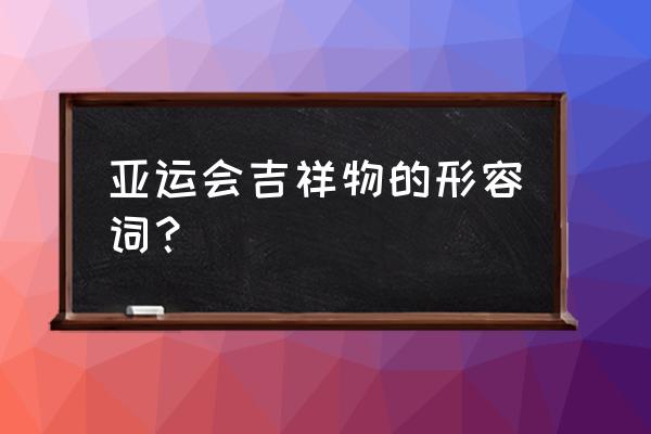 第四届杭州亚运会的吉祥物是什么 亚运会吉祥物的形容词？