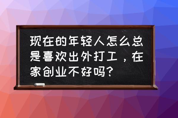 农村人怎么在家创业 现在的年轻人怎么总是喜欢出外打工，在家创业不好吗？