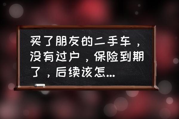 车卖了不过户交强险到期了怎么办 买了朋友的二手车，没有过户，保险到期了，后续该怎么续保？