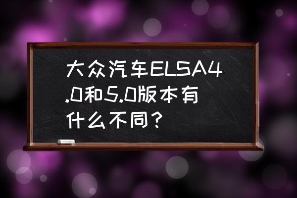 大众ELSA WIN 大众汽车ELSA4.0和5.0版本有什么不同？