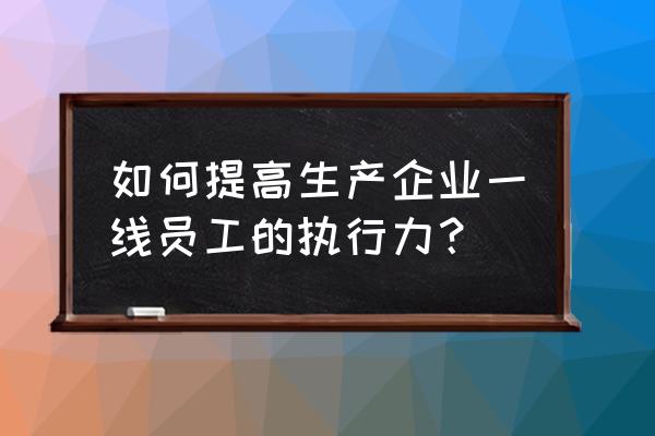 提高企业执行力的六个方法 如何提高生产企业一线员工的执行力？