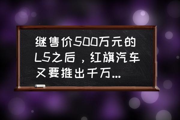 最贵的红旗车是哪一款 继售价500万元的L5之后，红旗汽车又要推出千万元级别的L90，市场空间有多大？