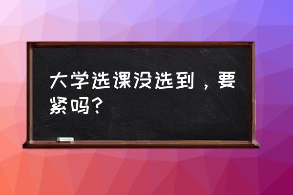 大学选课没有选上怎么办 大学选课没选到，要紧吗？