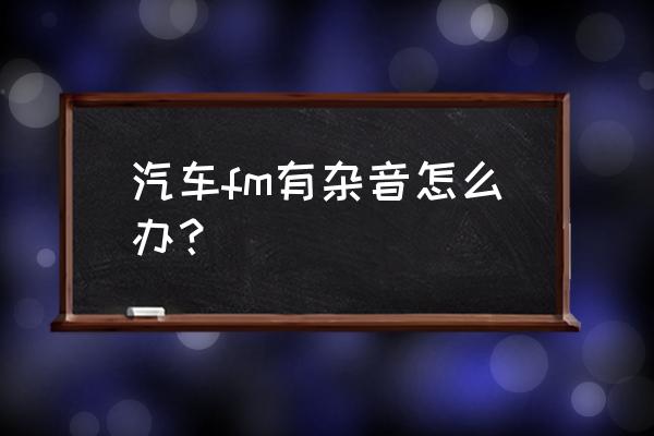 汽车收音机有杂音有妙招 汽车fm有杂音怎么办？