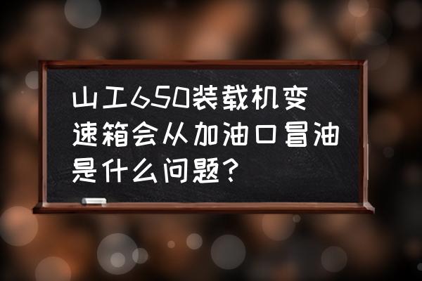 波箱油过多会有什么问题 山工650装载机变速箱会从加油口冒油是什么问题？