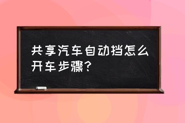 小车自动挡开车步骤 共享汽车自动挡怎么开车步骤？