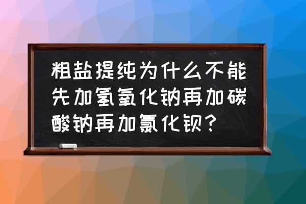 粗盐提纯加入试剂顺序可以变吗 粗盐提纯为什么不能先加氢氧化钠再加碳酸钠再加氯化钡？