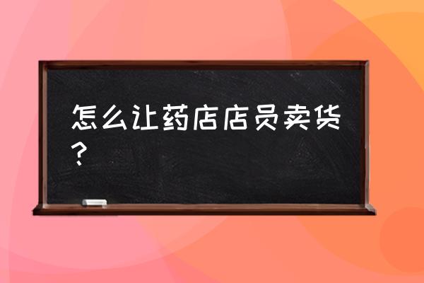 零售药品销售技巧话术 怎么让药店店员卖货？