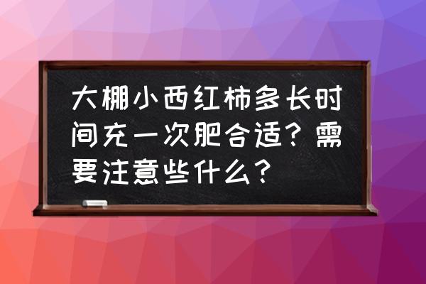 大棚番茄什么时候施肥最好 大棚小西红柿多长时间充一次肥合适？需要注意些什么？