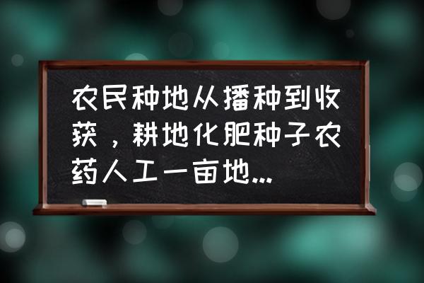 从播种到收获经历什么 农民种地从播种到收获，耕地化肥种子农药人工一亩地成本大概多少钱，亩产多少斤？