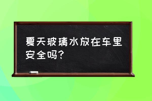 夏天为什么不能在车里睡觉 夏天玻璃水放在车里安全吗？