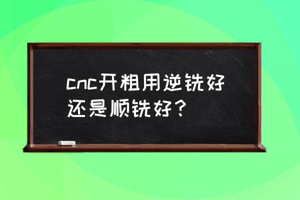 机加工如何正确选择刀具 cnc开粗用逆铣好还是顺铣好？