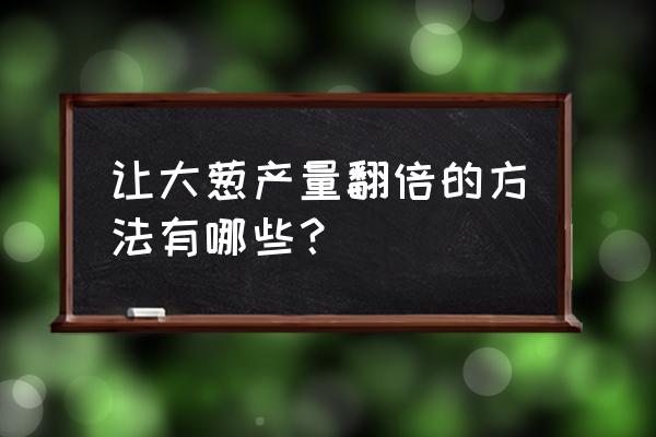 怎么种植葱长得好 让大葱产量翻倍的方法有哪些？