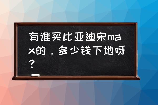 比亚迪宋max价位是多少 有谁买比亚迪宋max的，多少钱下地呀？