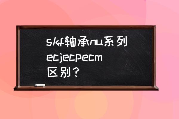 skf轴承手册中文 skf轴承nu系列ecjecpecm区别？