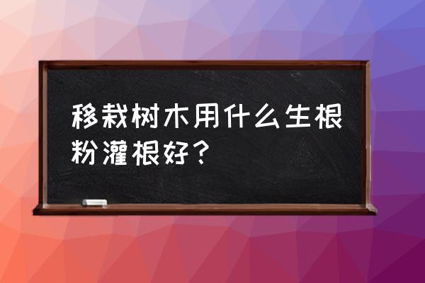 桧柏移栽用什么生根剂 移栽树木用什么生根粉灌根好？