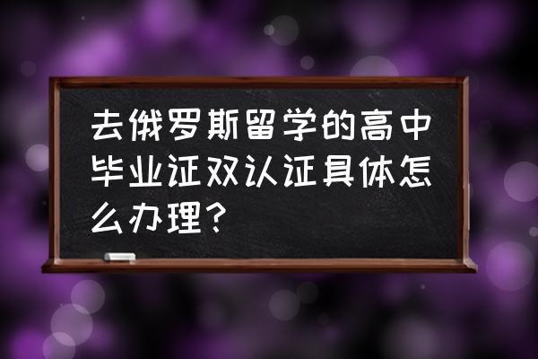 出国留学成绩公证怎么办理 去俄罗斯留学的高中毕业证双认证具体怎么办理？