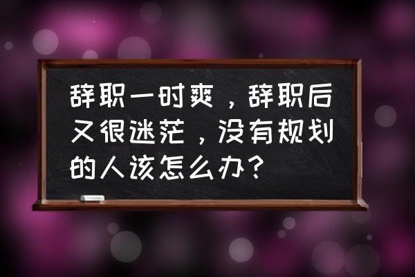 工作4年后迷茫不知道做什么 辞职一时爽，辞职后又很迷茫，没有规划的人该怎么办？