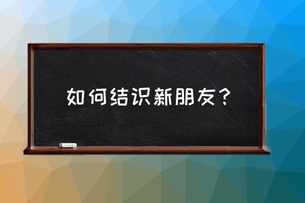 大学生如何在大学认识新朋友 如何结识新朋友？