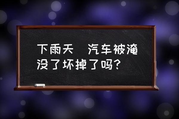 下雨天  汽车被淹没了坏掉了吗？