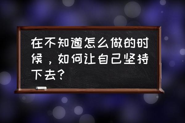 如何让自己坚持工作 在不知道怎么做的时候，如何让自己坚持下去？