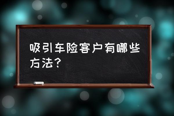 保险销售面谈七大步骤 吸引车险客户有哪些方法？