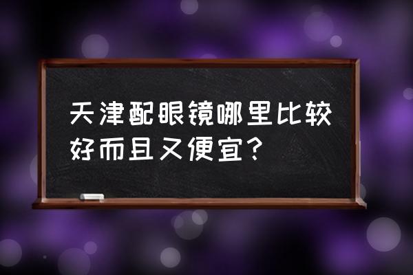 天津哪里配眼镜最准最好 天津配眼镜哪里比较好而且又便宜？