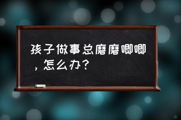 让孩子自我管理与做事能力的训练 孩子做事总磨磨唧唧，怎么办？