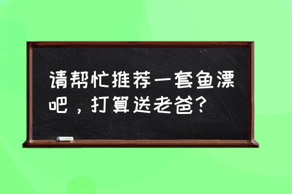 浮漂桶和漂盒哪个好用 请帮忙推荐一套鱼漂吧，打算送老爸？