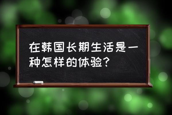 去韩国必玩项目 在韩国长期生活是一种怎样的体验？